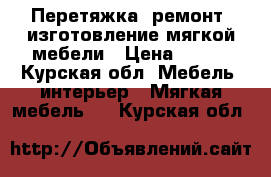 Перетяжка, ремонт, изготовление мягкой мебели › Цена ­ 100 - Курская обл. Мебель, интерьер » Мягкая мебель   . Курская обл.